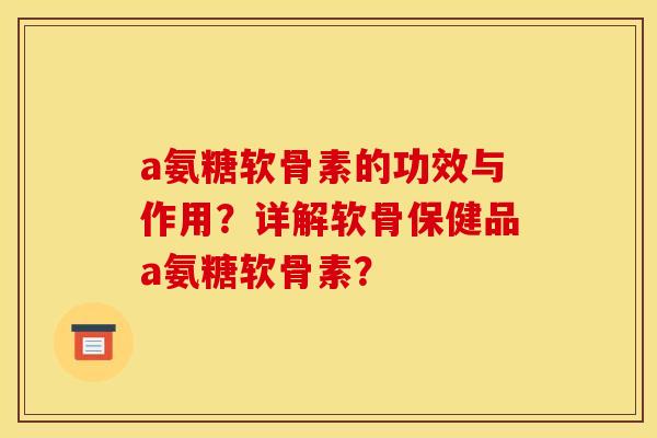 a氨糖软骨素的功效与作用?详解软骨保健品a氨糖软骨素? a氨糖软骨素的功效与作用?详解软骨保健品a氨糖软骨素?