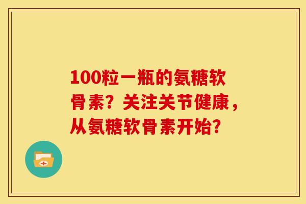 100粒一瓶的氨糖软骨素？关注关节健康，从氨糖软骨素开始？