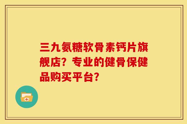 三九氨糖软骨素钙片旗舰店？专业的健骨保健品购买平台？