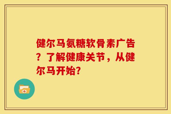 健尔马氨糖软骨素广告?了解健康关节,从健尔马开始? 健尔马氨糖软骨素广告?了解健康关节,从健尔马开始?