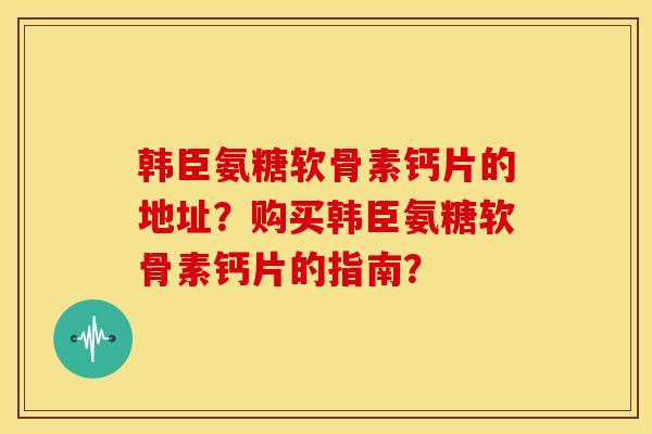 韩臣氨糖软骨素钙片的地址？购买韩臣氨糖软骨素钙片的指南？