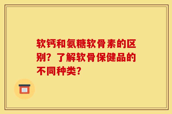软钙和氨糖软骨素的区别？了解软骨保健品的不同种类？