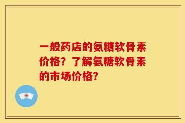 一般药店的氨糖软骨素价格?了解氨糖软骨素的市场价格? 一般药店的氨糖软骨素价格?了解氨糖软骨素的市场价格?