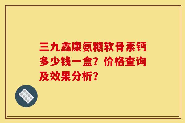 三九鑫康氨糖软骨素钙多少钱一盒？价格查询及效果分析？