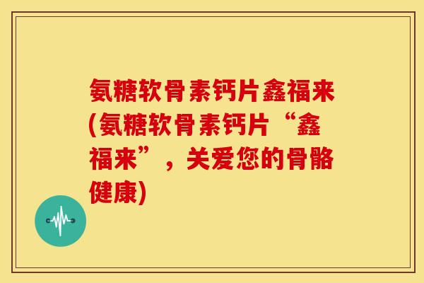 氨糖软骨素钙片鑫福来(氨糖软骨素钙片“鑫福来”，关爱您的骨骼健康)