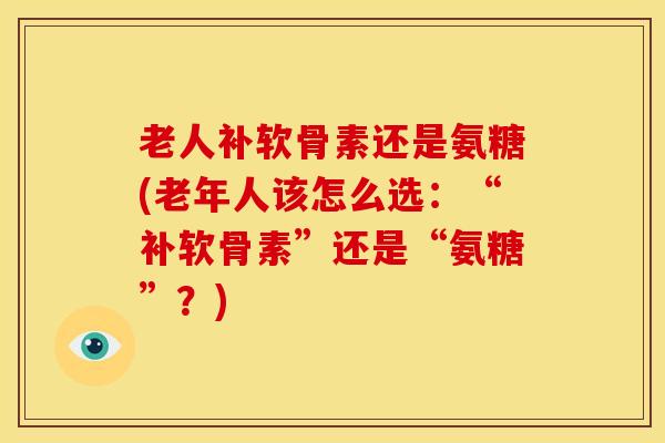老人补软骨素还是氨糖(老年人该怎么选:“补软骨素”还是“氨糖”?) 老人补软骨素还是氨糖(老年人该怎么选:“补软骨素”还是“氨糖”?)