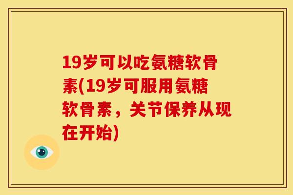 19岁可以吃氨糖软骨素(19岁可服用氨糖软骨素，关节保养从现在开始)