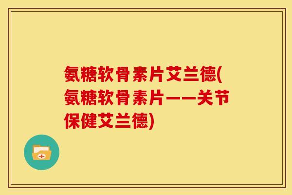 氨糖软骨素片艾兰德(氨糖软骨素片——关节保健艾兰德)