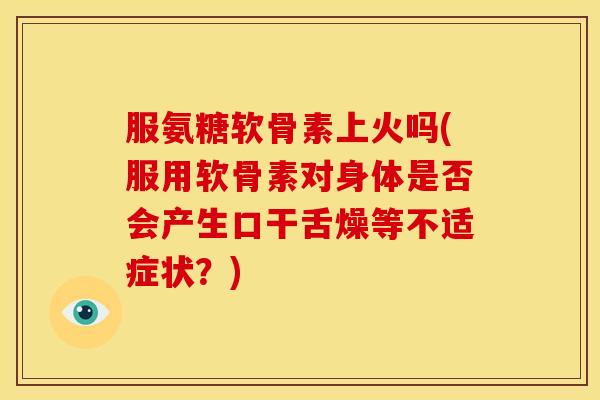 服氨糖软骨素上火吗(服用软骨素对身体是否会产生口干舌燥等不适症状？)