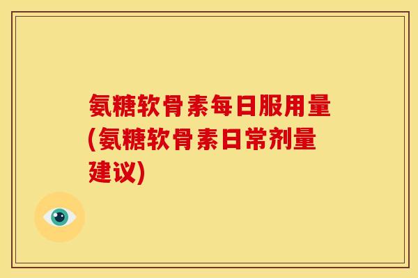 氨糖软骨素每日服用量(氨糖软骨素日常剂量建议)