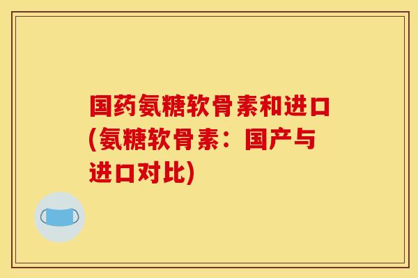 国药氨糖软骨素和进口(氨糖软骨素：国产与进口对比)