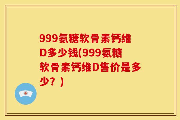 999氨糖软骨素钙维D多少钱(999氨糖软骨素钙维D售价是多少？)