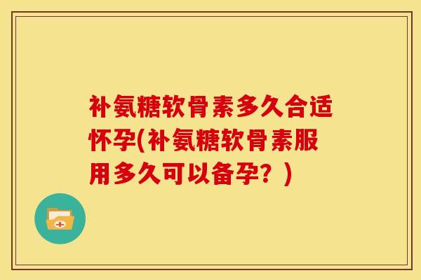 补氨糖软骨素多久合适怀孕(补氨糖软骨素服用多久可以备孕？)