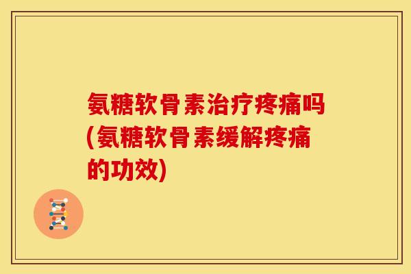 氨糖软骨素治疗疼痛吗(氨糖软骨素缓解疼痛的功效)