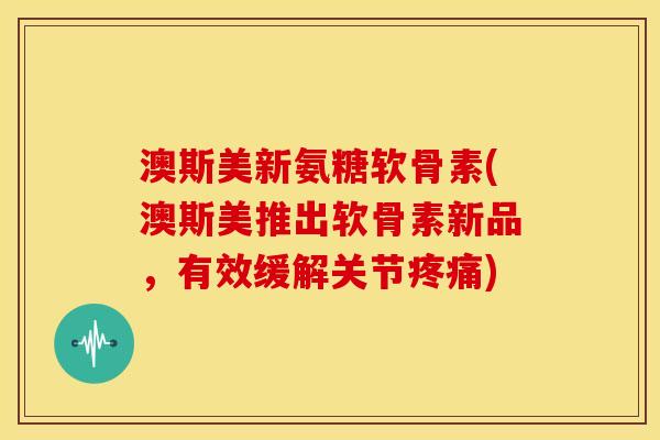 澳斯美新氨糖软骨素(澳斯美推出软骨素新品，有效缓解关节疼痛)