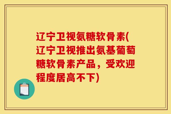 辽宁卫视氨糖软骨素(辽宁卫视推出氨基葡萄糖软骨素产品，受欢迎程度居高不下)