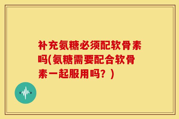 补充氨糖必须配软骨素吗(氨糖需要配合软骨素一起服用吗？)