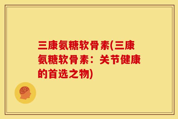 三康氨糖软骨素(三康氨糖软骨素：关节健康的首选之物)