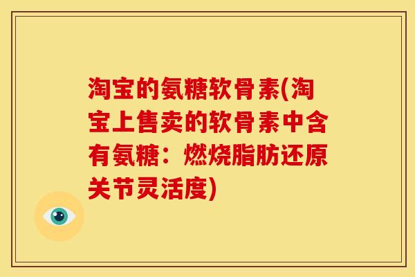 淘宝的氨糖软骨素(淘宝上售卖的软骨素中含有氨糖：燃烧脂肪还原关节灵活度)