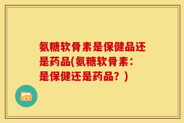 氨糖软骨素是保健品还是药品(氨糖软骨素：是保健还是药品？)