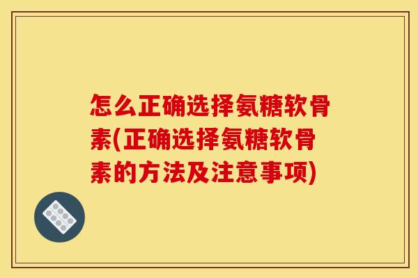 怎么正确选择氨糖软骨素(正确选择氨糖软骨素的方法及注意事项)