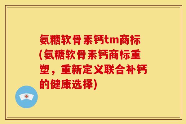 氨糖软骨素钙tm商标(氨糖软骨素钙商标重塑，重新定义联合补钙的健康选择)