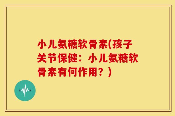 小儿氨糖软骨素(孩子关节保健：小儿氨糖软骨素有何作用？)