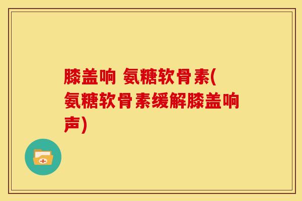 膝盖响 氨糖软骨素(氨糖软骨素缓解膝盖响声)