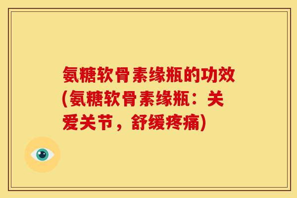 氨糖软骨素缘瓶的功效(氨糖软骨素缘瓶：关爱关节，舒缓疼痛)