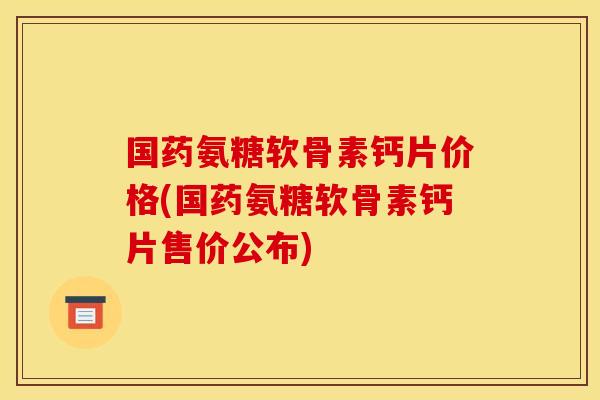 国药氨糖软骨素钙片价格(国药氨糖软骨素钙片售价公布)