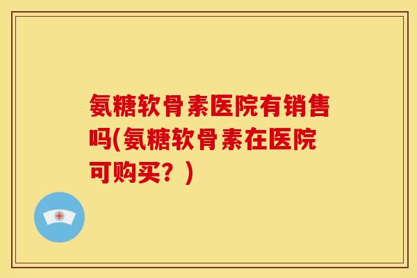 氨糖软骨素医院有销售吗(氨糖软骨素在医院可购买？)