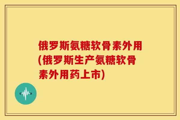 俄罗斯氨糖软骨素外用(俄罗斯生产氨糖软骨素外用药上市)