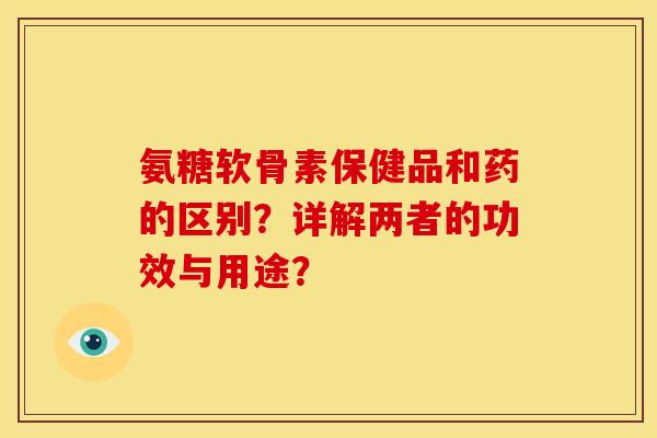 氨糖软骨素保健品和药的区别？详解两者的功效与用途？
