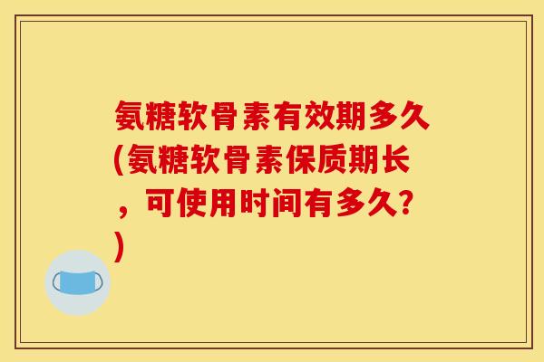 氨糖软骨素有效期多久(氨糖软骨素保质期长,可使用时间有多久?) 氨糖软骨素有效期多久(氨糖软骨素保质期长,可使用时间有多久?)