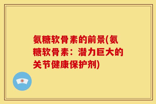 氨糖软骨素的前景(氨糖软骨素:潜力巨大的关节健康保护剂) 氨糖软骨素的前景(氨糖软骨素:潜力巨大的关节健康保护剂)