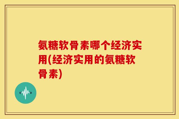 氨糖软骨素哪个经济实用(经济实用的氨糖软骨素)