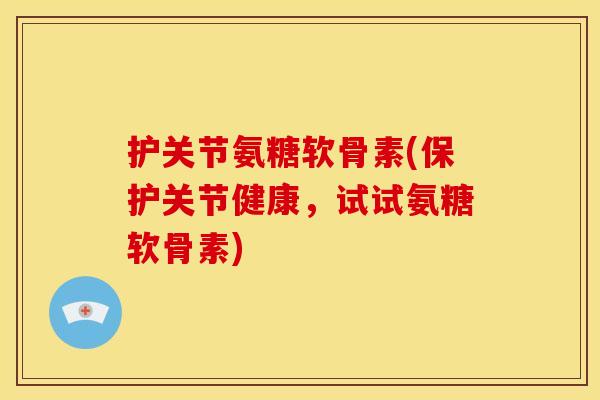护关节氨糖软骨素(保护关节健康，试试氨糖软骨素)