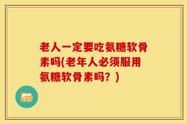 老人一定要吃氨糖软骨素吗(老年人必须服用氨糖软骨素吗？)