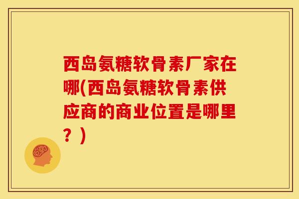 西岛氨糖软骨素厂家在哪(西岛氨糖软骨素供应商的商业位置是哪里？)