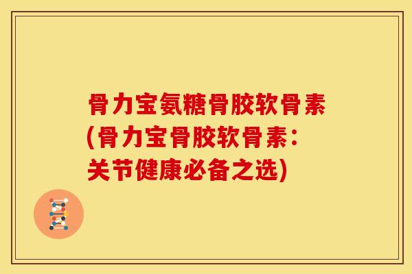 骨力宝氨糖骨胶软骨素(骨力宝骨胶软骨素：关节健康必备之选)