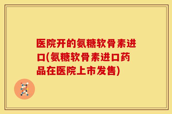 医院开的氨糖软骨素进口(氨糖软骨素进口药品在医院上市发售)