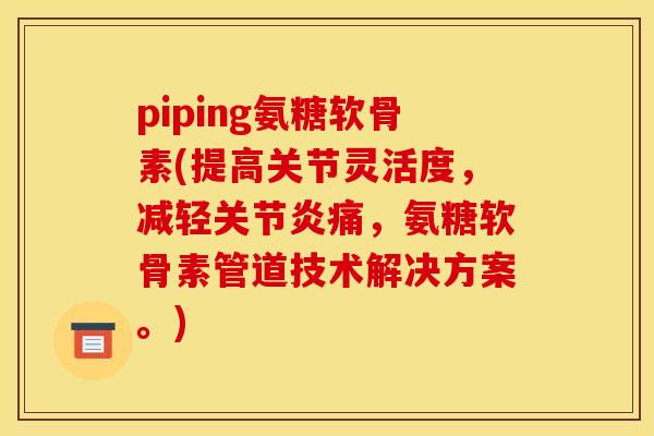 piping氨糖软骨素(提高关节灵活度，减轻关节炎痛，氨糖软骨素管道技术解决方案。)