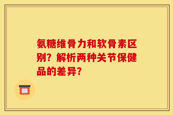氨糖维骨力和软骨素区别？解析两种关节保健品的差异？