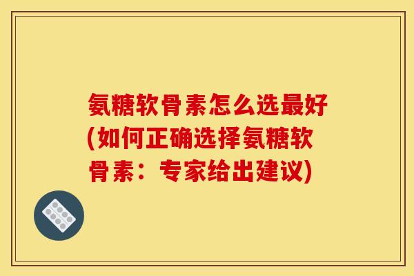氨糖软骨素怎么选最好(如何正确选择氨糖软骨素：专家给出建议)