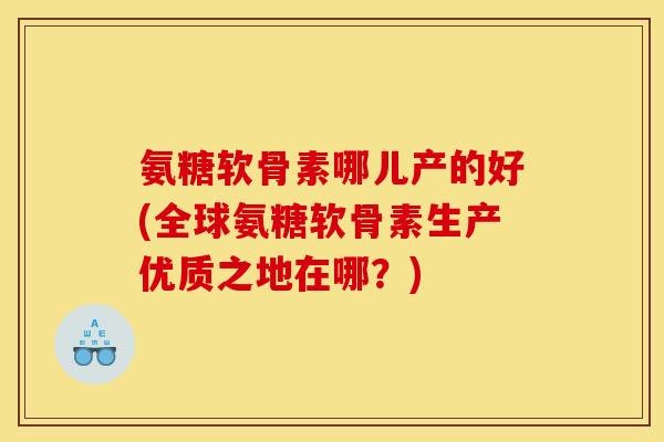 氨糖软骨素哪儿产的好(全球氨糖软骨素生产优质之地在哪？)