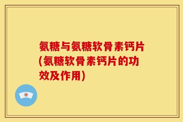 氨糖与氨糖软骨素钙片(氨糖软骨素钙片的功效及作用)