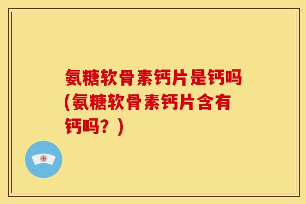 氨糖软骨素钙片是钙吗(氨糖软骨素钙片含有钙吗？)