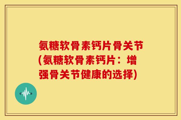 氨糖软骨素钙片骨关节(氨糖软骨素钙片：增强骨关节健康的选择)