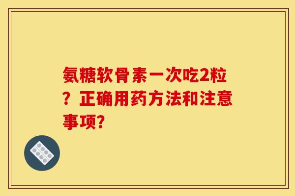氨糖软骨素一次吃2粒？正确用药方法和注意事项？
