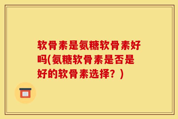 软骨素是氨糖软骨素好吗(氨糖软骨素是否是好的软骨素选择？)